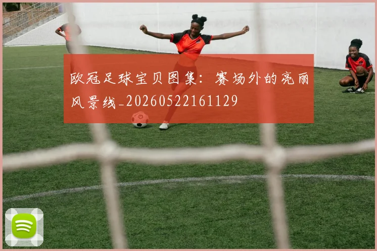 欧冠足球宝贝图集:赛场外的亮丽风景线_20260522161129