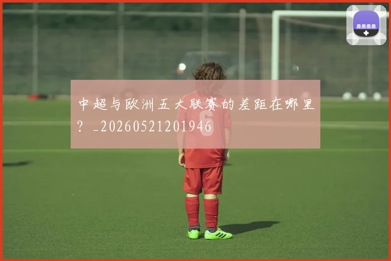 中超与欧洲五大联赛的差距在哪里？_20260521201946