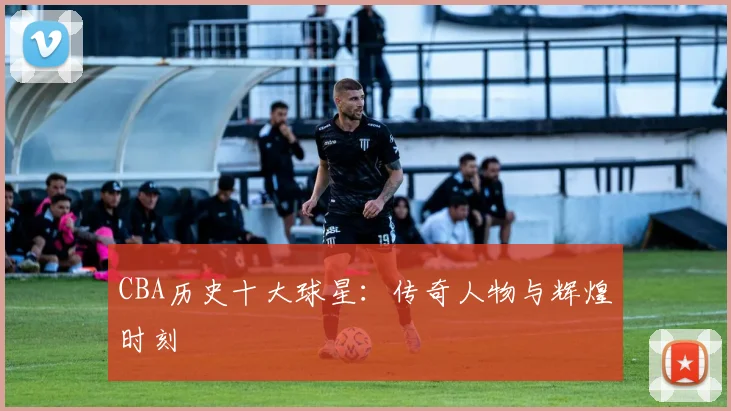 CBA历史十大球星：传奇人物与辉煌时刻