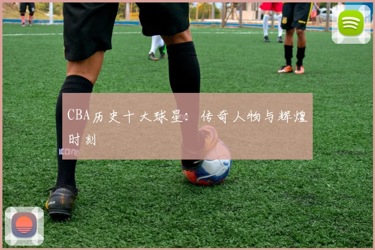 CBA历史十大球星：传奇人物与辉煌时刻
