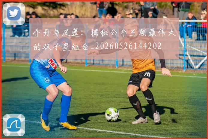 乔丹与皮蓬：揭秘公牛王朝最伟大的双子星组合_20260526144202