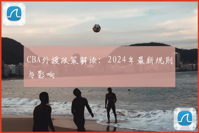 CBA外援政策解读：2024年最新规则与影响
